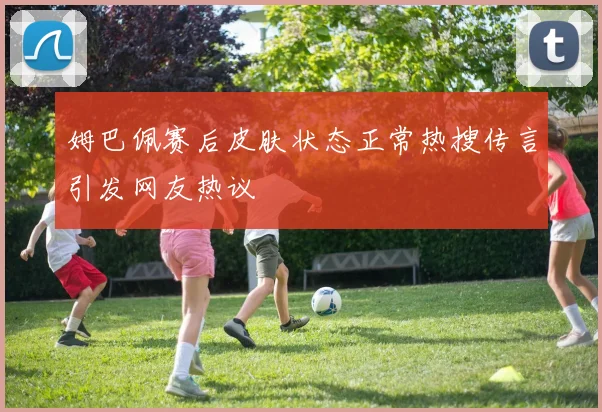 姆巴佩赛后皮肤状态正常热搜传言引发网友热议
