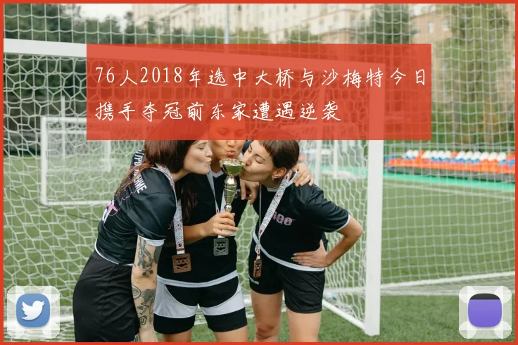 76人2018年选中大桥与沙梅特今日携手夺冠前东家遭遇逆袭