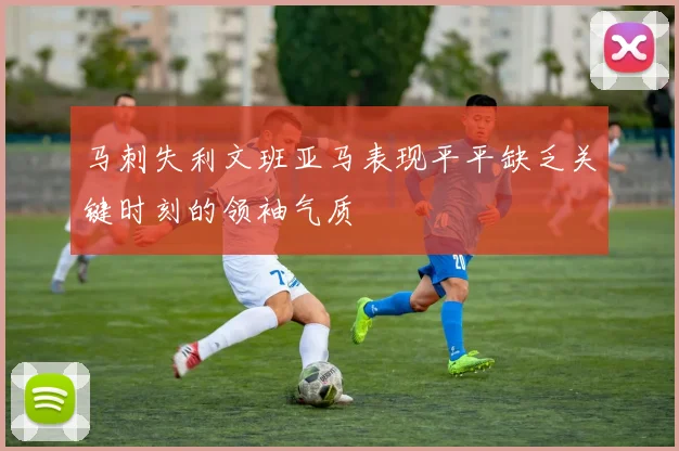 马刺失利文班亚马表现平平缺乏关键时刻的领袖气质