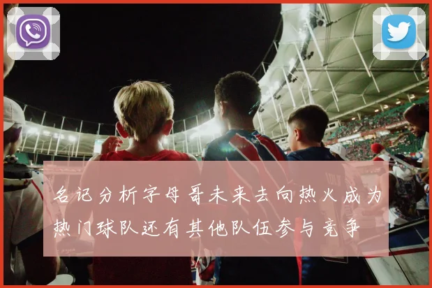名记分析字母哥未来去向热火成为热门球队还有其他队伍参与竞争