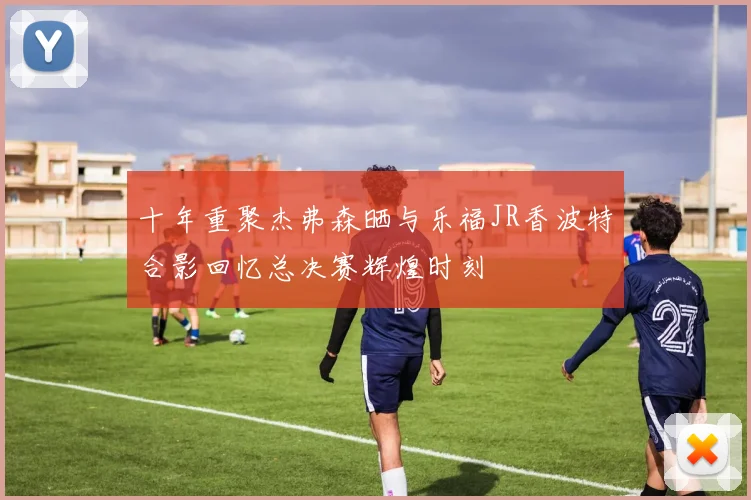 十年重聚杰弗森晒与乐福JR香波特合影回忆总决赛辉煌时刻