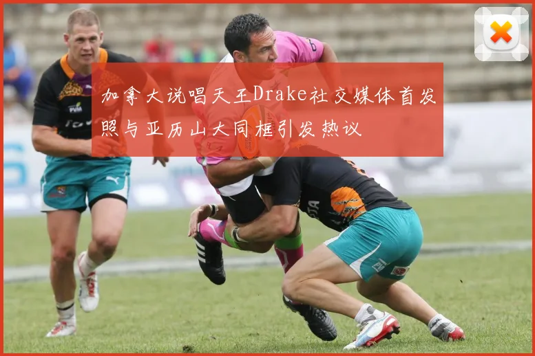 加拿大说唱天王Drake社交媒体首发照与亚历山大同框引发热议