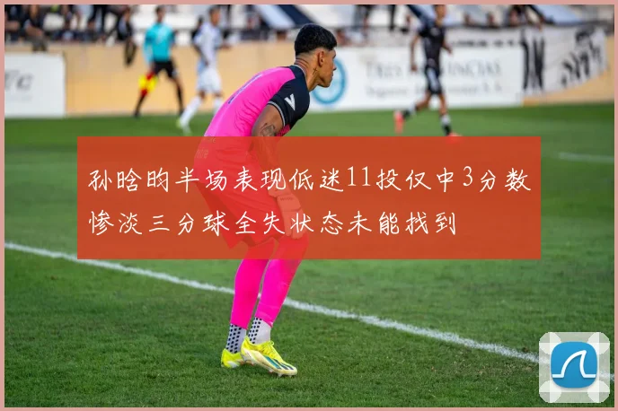 孙晗昀半场表现低迷11投仅中3分数惨淡三分球全失状态未能找到