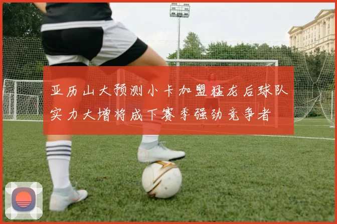 亚历山大预测小卡加盟猛龙后球队实力大增将成下赛季强劲竞争者