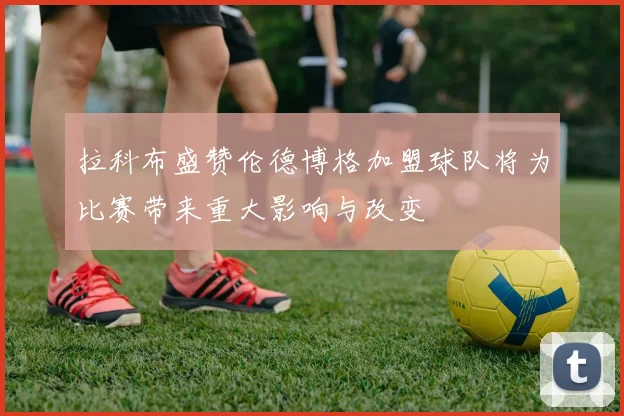 拉科布盛赞伦德博格加盟球队将为比赛带来重大影响与改变
