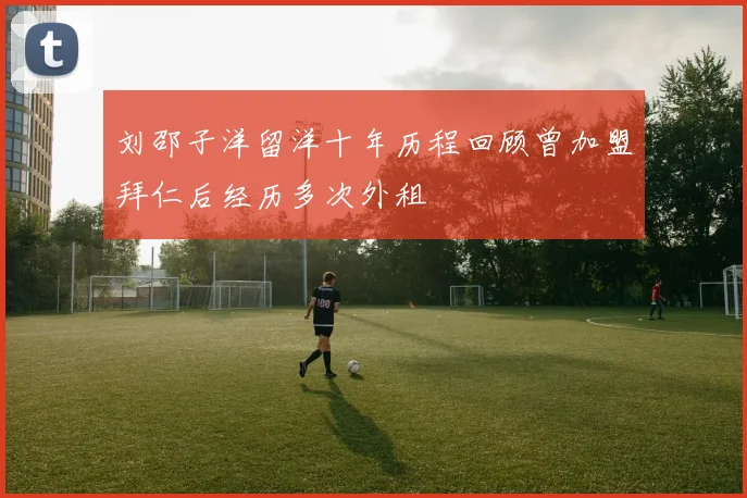 刘邵子洋留洋十年历程回顾曾加盟拜仁后经历多次外租