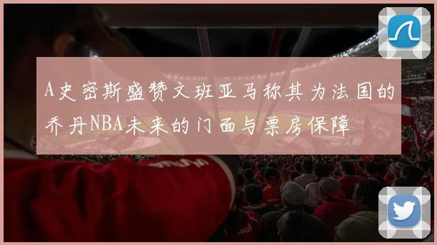 A史密斯盛赞文班亚马称其为法国的乔丹NBA未来的门面与票房保障
