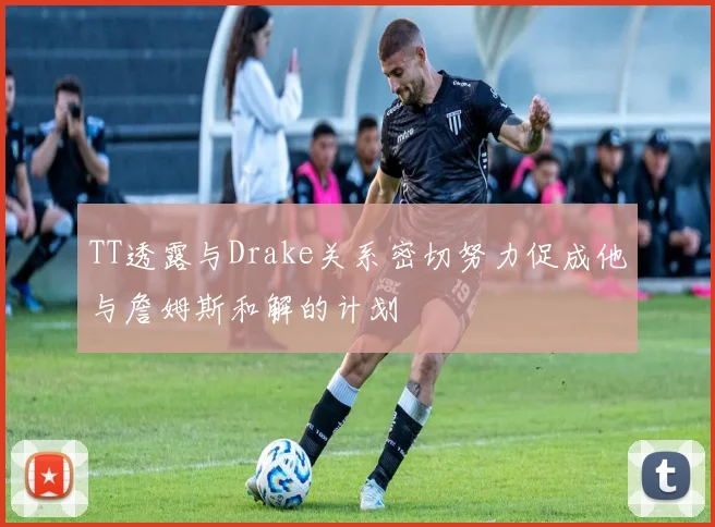TT透露与Drake关系密切努力促成他与詹姆斯和解的计划