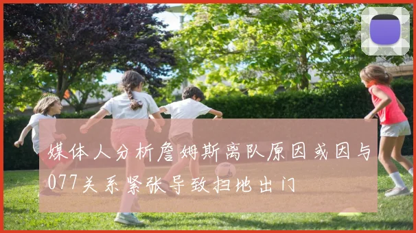 媒体人分析詹姆斯离队原因或因与077关系紧张导致扫地出门