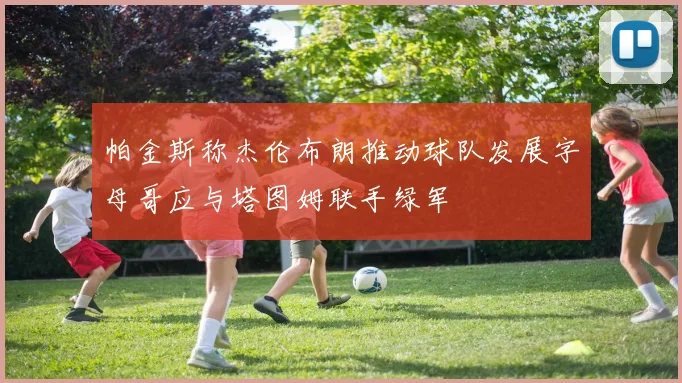 帕金斯称杰伦布朗推动球队发展字母哥应与塔图姆联手绿军