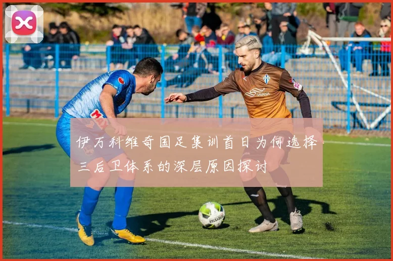 伊万科维奇国足集训首日为何选择三后卫体系的深层原因探讨
