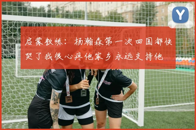 启蒙教练：杨瀚森第一次回国都快哭了我很心疼他家乡永远支持他