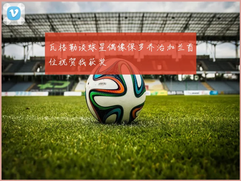 瓦格勒谈球星偶像保罗乔治加兰首位祝贺我获奖