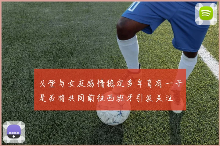 戈登与女友感情稳定多年育有一子是否将共同前往西班牙引发关注