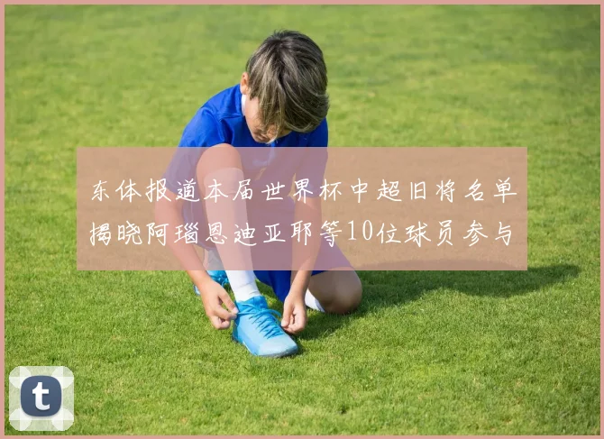 东体报道本届世界杯中超旧将名单揭晓阿瑙恩迪亚耶等10位球员参与盛事