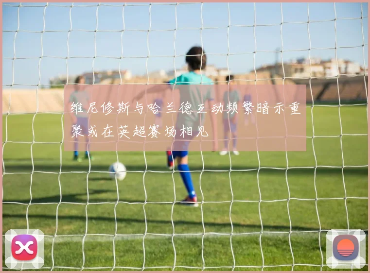维尼修斯与哈兰德互动频繁暗示重聚或在英超赛场相见