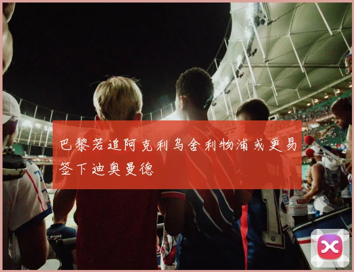 巴黎若追阿克利乌舍利物浦或更易签下迪奥曼德