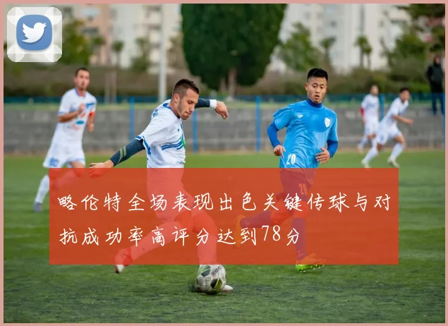 略伦特全场表现出色关键传球与对抗成功率高评分达到78分