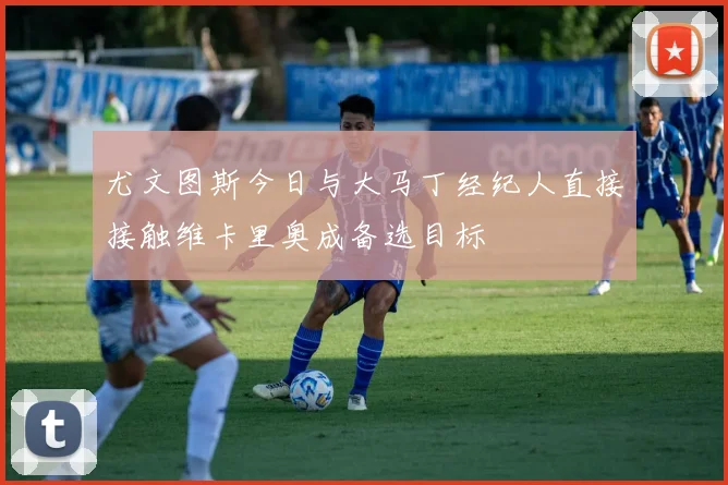 尤文图斯今日与大马丁经纪人直接接触维卡里奥成备选目标