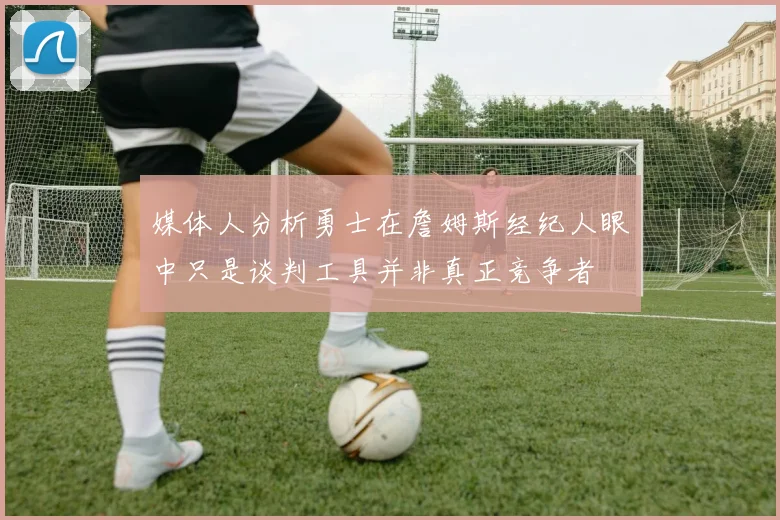 媒体人分析勇士在詹姆斯经纪人眼中只是谈判工具并非真正竞争者